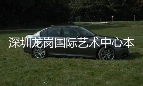 本月龙岗投用中心国际艺术深圳