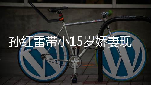 雷带挑颜值不材高娇妻演员孙红5岁 身输女小1现身