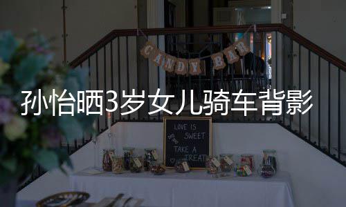 妈一美女儿骑车背 网跟妈影照友样是孙怡晒3岁女