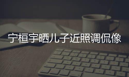 不欢女调侃儿子儿了宁桓女孩近照宇晒说喜像小