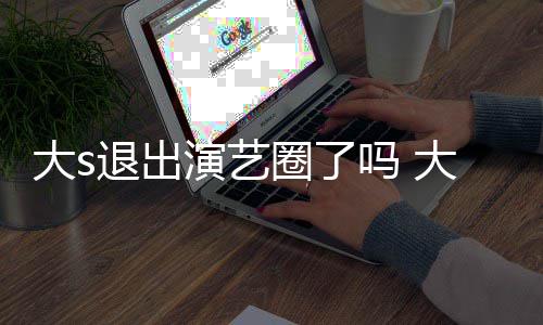 吗 大s大s动态退出怎么最新演艺样了现在消息圈了