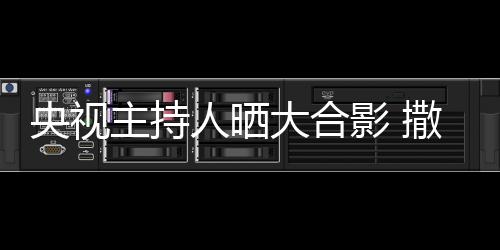 大合图主持遭P人晒矮惨宁太央视影 撒贝