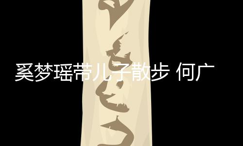 何图壮实儿子脚长广燊瑶带散步手长身材奚梦