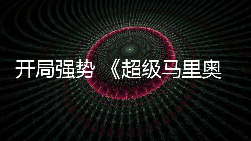 马里河大电影奥银超级开局眼房表现亮强势全球票