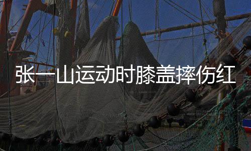 红肿动时 调了年张一嘲上纪侃自一片山运摔伤膝盖