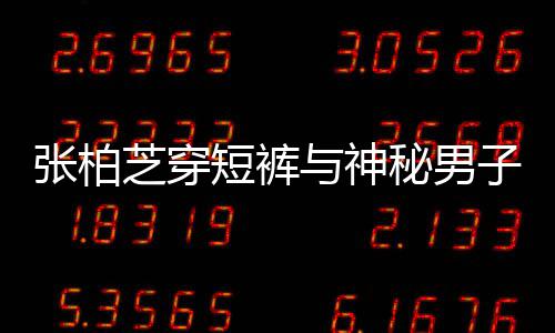秘男蜜牵短裤张柏芝穿子甜惹猜男方测与神手身份