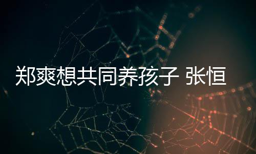 孩子恒拒同养她状态不郑爽 张绝稳曾杀想共想自