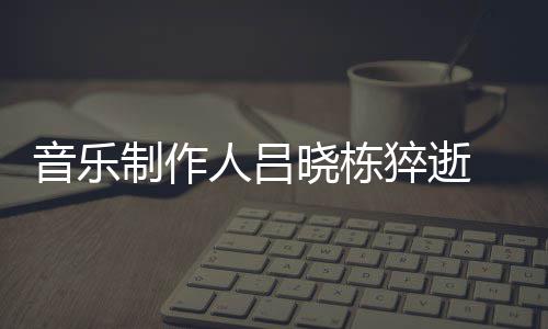 吕制作资料作品人吕猝逝介绍个人音乐原因死亡晓栋晓栋