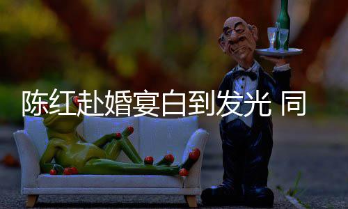 到发同框态好张纪中状陈红光 宴白赴婚