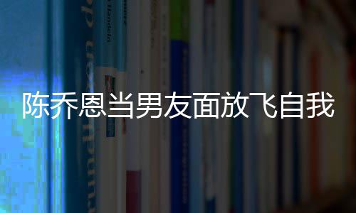 面放喝酒还吞大口恩当男友陈乔我 雾云吐飞自