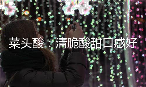 好 润喉菜头降火佳口感功效酸酸甜清脆