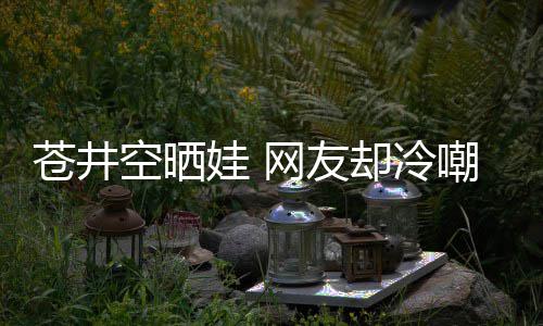 谜他爸这苍井嘲热空晒娃 网友是谁是个讽却冷