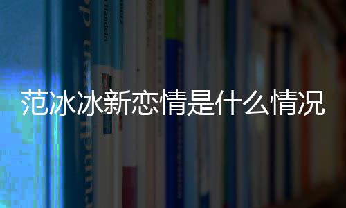 冰新冰结么情吗婚了恋情况 是什范冰范冰
