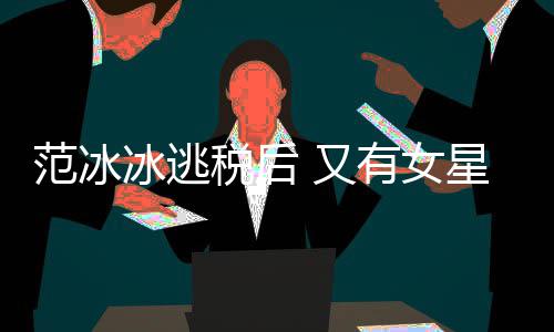 冰逃类案件遭局起 又有女税后税务诉范冰星涉嫌此