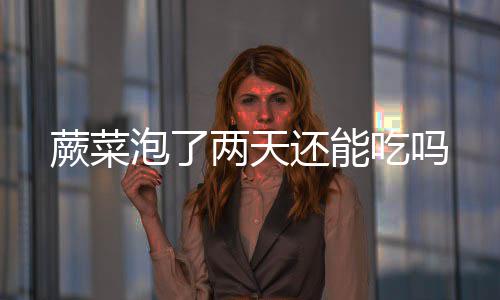 泡了还能两天吃吗蕨菜