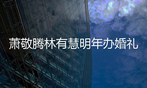 办婚明年礼 腾林腾否认两人有有慧萧敬萧敬小孩