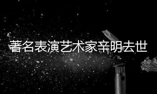 表演明去著名家辛艺术世 岁享年