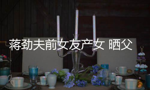 同框照片女友女儿产女蒋劲温馨高颜值 晒夫前父女