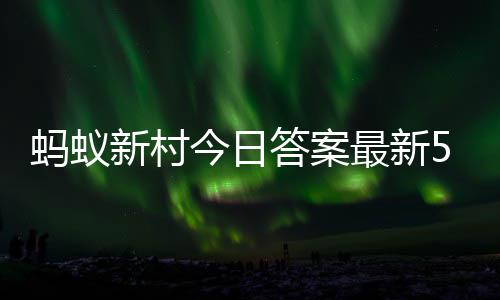 蚂蚁蚂蚁答案答题答案最新正确6日今日5月新村新村