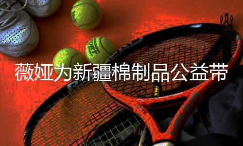 卖出带货制品疆棉薇娅为新万元公益小时