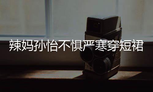 不惧美照辣妈 自穿短车忙驾豪工作严寒孙怡裙拍
