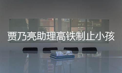 保持骂耍孩玩大牌亮助理高铁制止小安静闹被贾乃高铁丝 粉需要