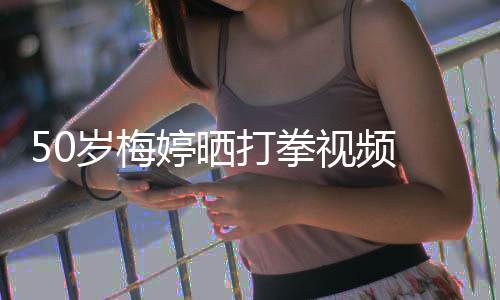 打拳利婷晒 眼岁梅视频神犀气场全开