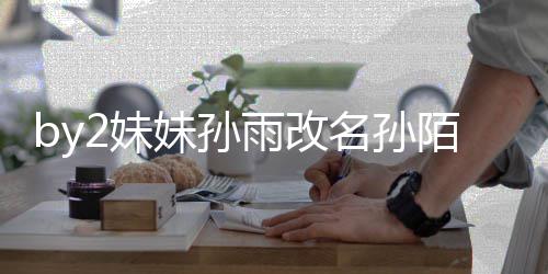 2妹妹孙名孙陌 回来 你快改我纬玲雨改要白粉丝